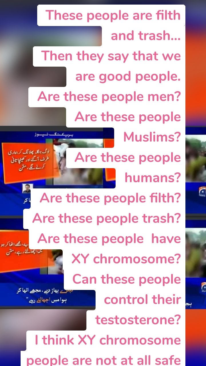 These people are filth and trash...
Then they say that we are good people.
Are these people men?
Are these people Muslims?
Are these people humans?
Are these people filth?
Are these people trash?
Are these people  have XY chromosome?
Can these people control their testosterone?
I think XY chromosome people are not at all safe in this country.
This is what we are showing to everyone that we men, Muslims,humans,XY chromosome having testosterone cannot control our own ghatiya tareen zalalat and bakwas...
These people are bastards roaming around streets and now saari awaam chup rahay ge kyun k ghar ka mamla ho ya na ho ham ny XY chromosome ko protect Karna hai...