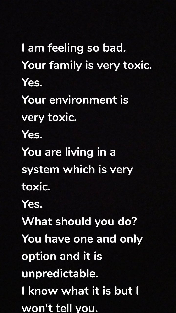 I am feeling so bad.
Your family is very toxic.
Yes.
Your environment is very toxic.
Yes.
You are living in a system which is very toxic.
Yes.
What should you do?
You have one and only option and it is unpredictable.
I know what it is but I won't tell you.
❤️❤️❤️❤️